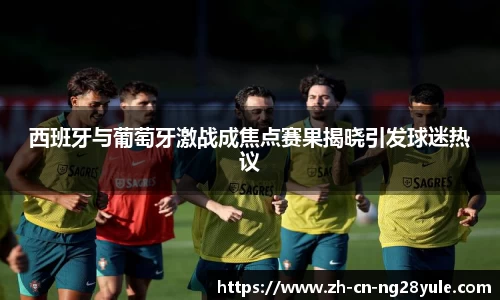 西班牙与葡萄牙激战成焦点赛果揭晓引发球迷热议